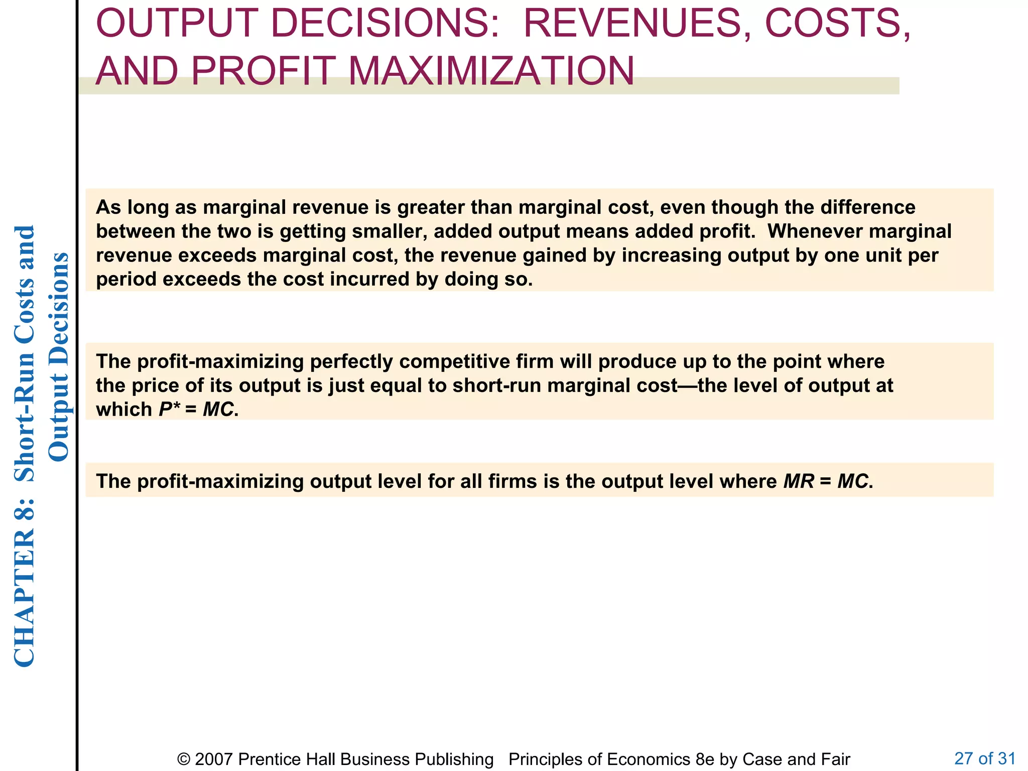 OUTPUT DECISIONS:  REVENUES, COSTS, AND PROFIT MAXIMIZATION As long as marginal revenue is greater than marginal cost, even though the difference between the two is getting smaller, added output means added profit.  Whenever marginal revenue exceeds marginal cost, the revenue gained by increasing output by one unit per period exceeds the cost incurred by doing so. The profit-maximizing perfectly competitive firm will produce up to the point where the price of its output is just equal to short-run marginal cost—the level of output at which  P*  =  MC . The profit-maximizing output level for all firms is the output level where  MR  =  MC . 