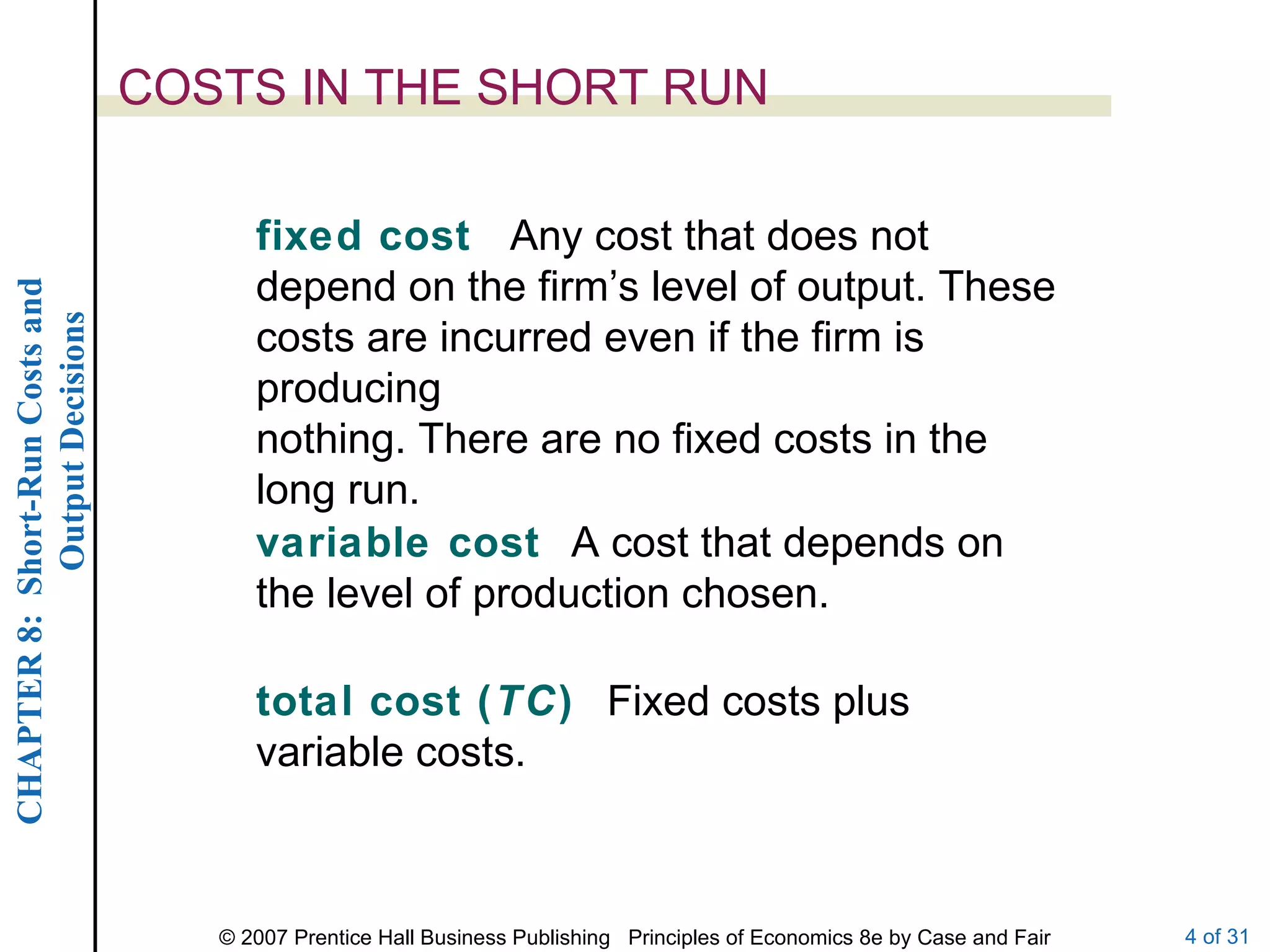 COSTS IN THE SHORT RUN fixed cost  Any cost that does not depend on the firm’s level of output. These costs are incurred even if the firm is producing nothing. There are no fixed costs in the long run. variable cost  A cost that depends on the level of production chosen. total cost ( TC )  Fixed costs plus variable costs. 