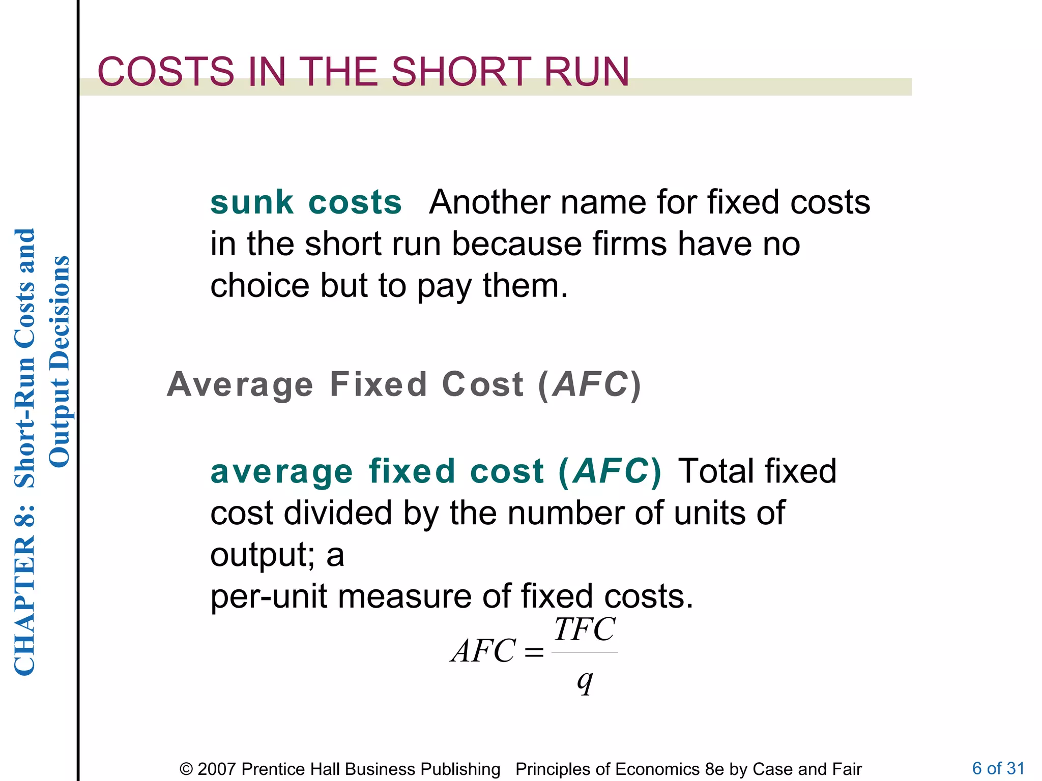 COSTS IN THE SHORT RUN sunk costs  Another name for fixed costs in the short run because firms have no choice but to pay them. average fixed cost ( AFC )  Total fixed cost divided by the number of units of output; a per-unit measure of fixed costs. Average Fixed Cost ( AFC ) 