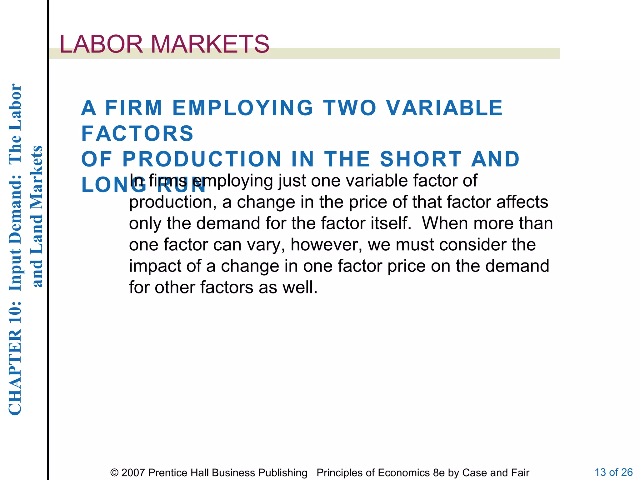 LABOR MARKETS A FIRM EMPLOYING TWO VARIABLE FACTORS OF PRODUCTION IN THE SHORT AND LONG RUN In firms employing just one variable factor of production, a change in the price of that factor affects only the demand for the factor itself.  When more than one factor can vary, however, we must consider the impact of a change in one factor price on the demand for other factors as well. 