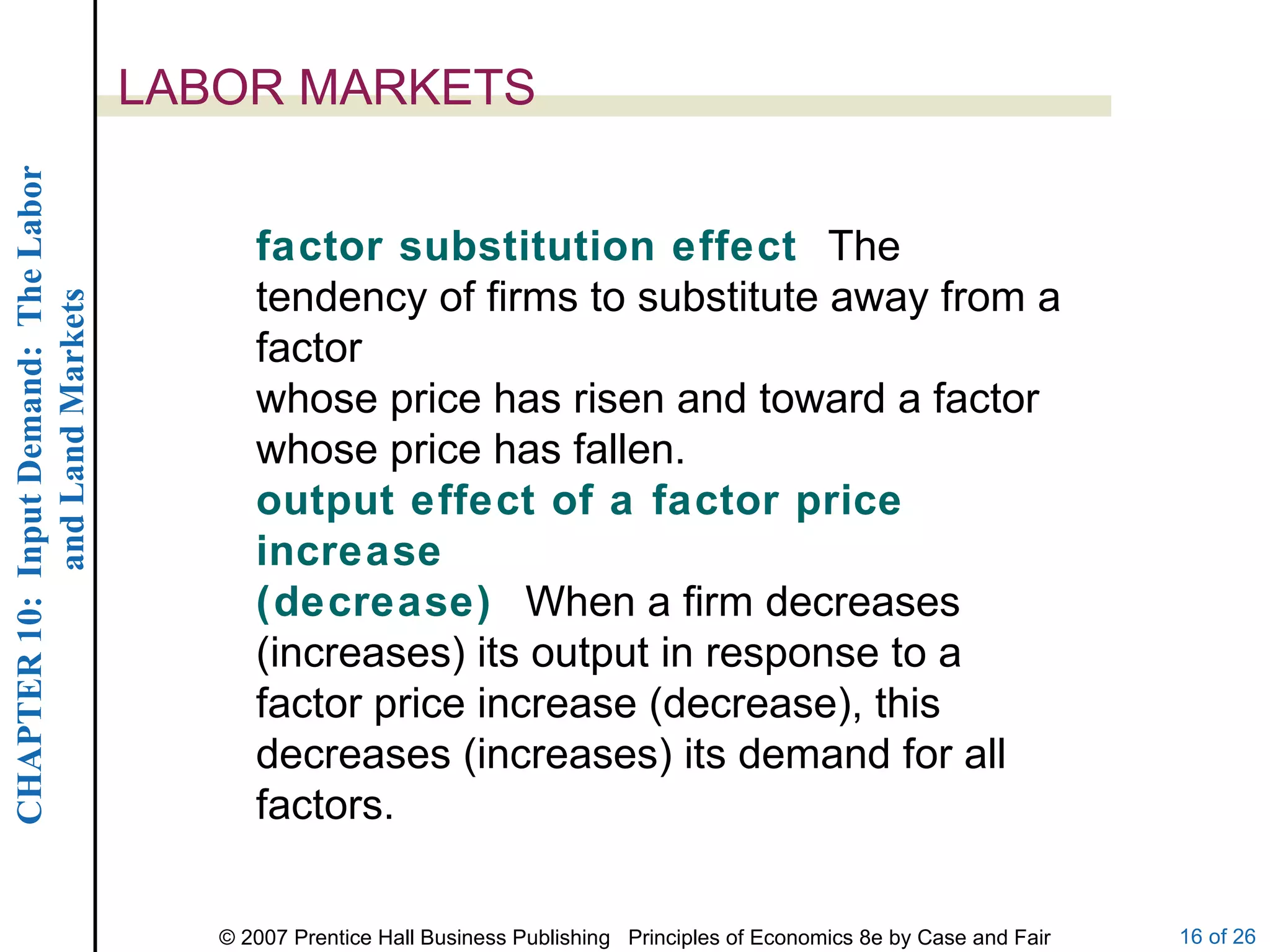 LABOR MARKETS factor substitution effect  The tendency of firms to substitute away from a factor whose price has risen and toward a factor whose price has fallen. output effect of a factor price increase (decrease)  When a firm decreases (increases) its output in response to a factor price increase (decrease), this decreases (increases) its demand for all factors. 