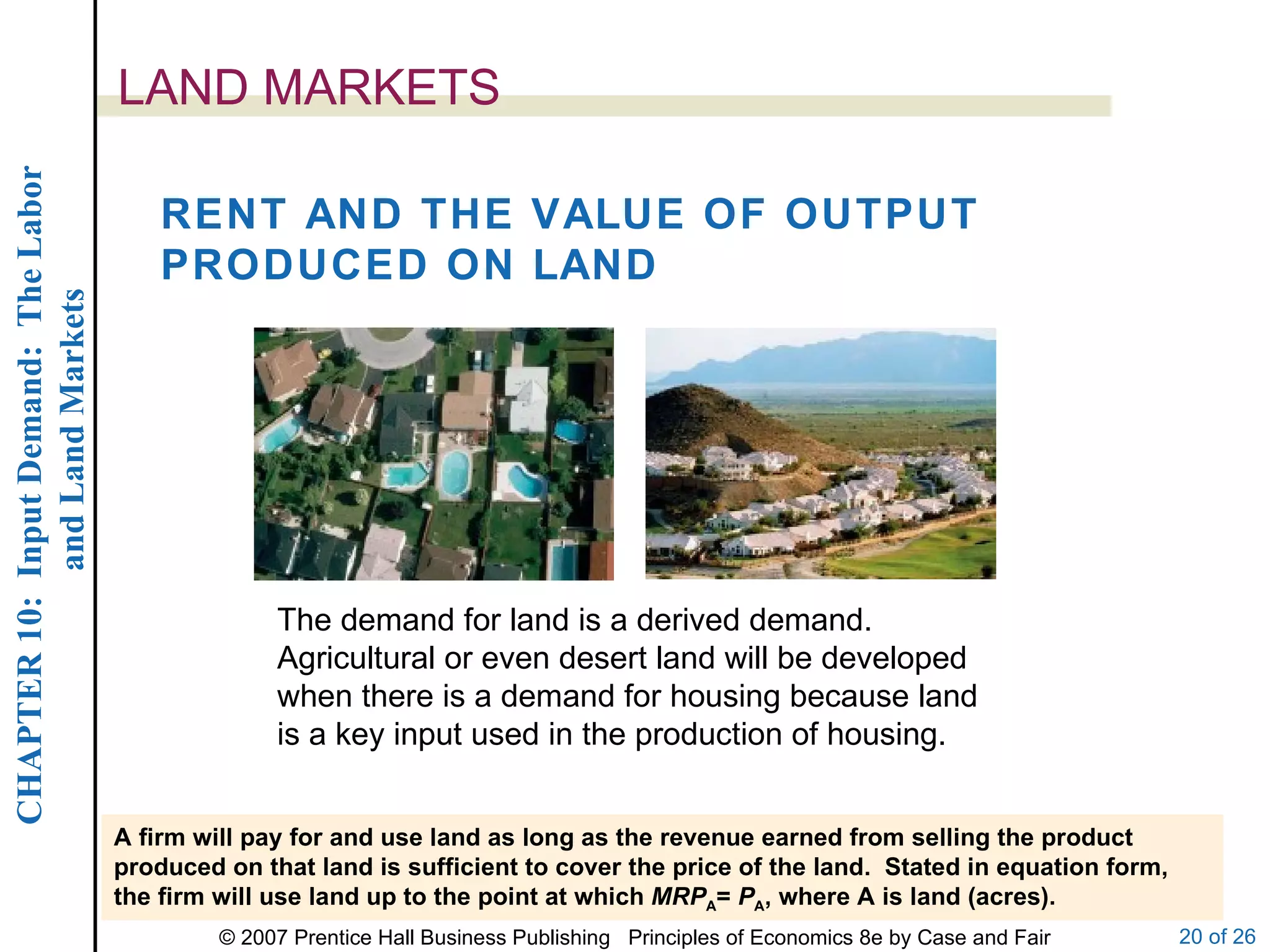 LAND MARKETS A firm will pay for and use land as long as the revenue earned from selling the product produced on that land is sufficient to cover the price of the land.  Stated in equation form, the firm will use land up to the point at which  MRP A =  P A , where A is land (acres). RENT AND THE VALUE OF OUTPUT PRODUCED ON LAND The demand for land is a derived demand.  Agricultural or even desert land will be developed when there is a demand for housing because land is a key input used in the production of housing. 