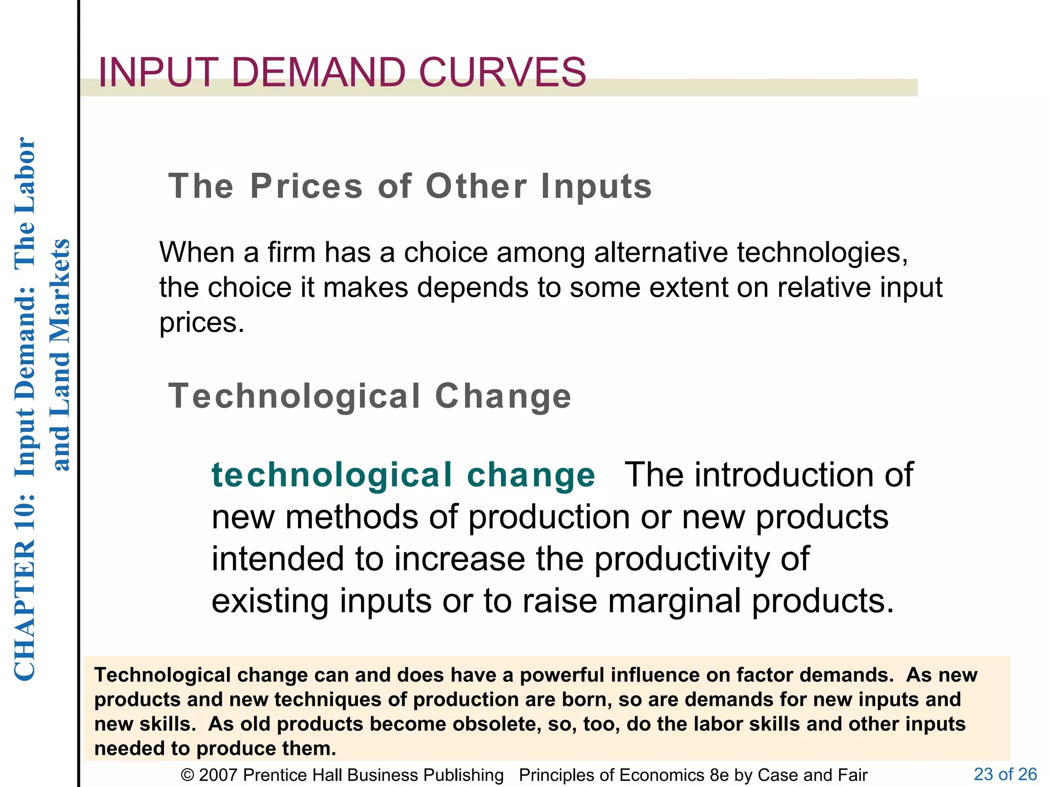 INPUT DEMAND CURVES When a firm has a choice among alternative technologies, the choice it makes depends to some extent on relative input prices. The Prices of Other Inputs Technological Change Technological change can and does have a powerful influence on factor demands.  As new products and new techniques of production are born, so are demands for new inputs and new skills.  As old products become obsolete, so, too, do the labor skills and other inputs needed to produce them. technological change  The introduction of new methods of production or new products intended to increase the productivity of existing inputs or to raise marginal products. 