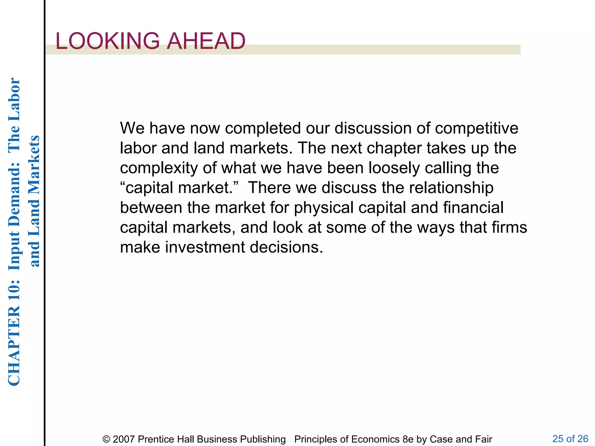 LOOKING AHEAD We have now completed our discussion of competitive labor and land markets. The next chapter takes up the complexity of what we have been loosely calling the “capital market.”  There we discuss the relationship between the market for physical capital and financial capital markets, and look at some of the ways that firms make investment decisions. 