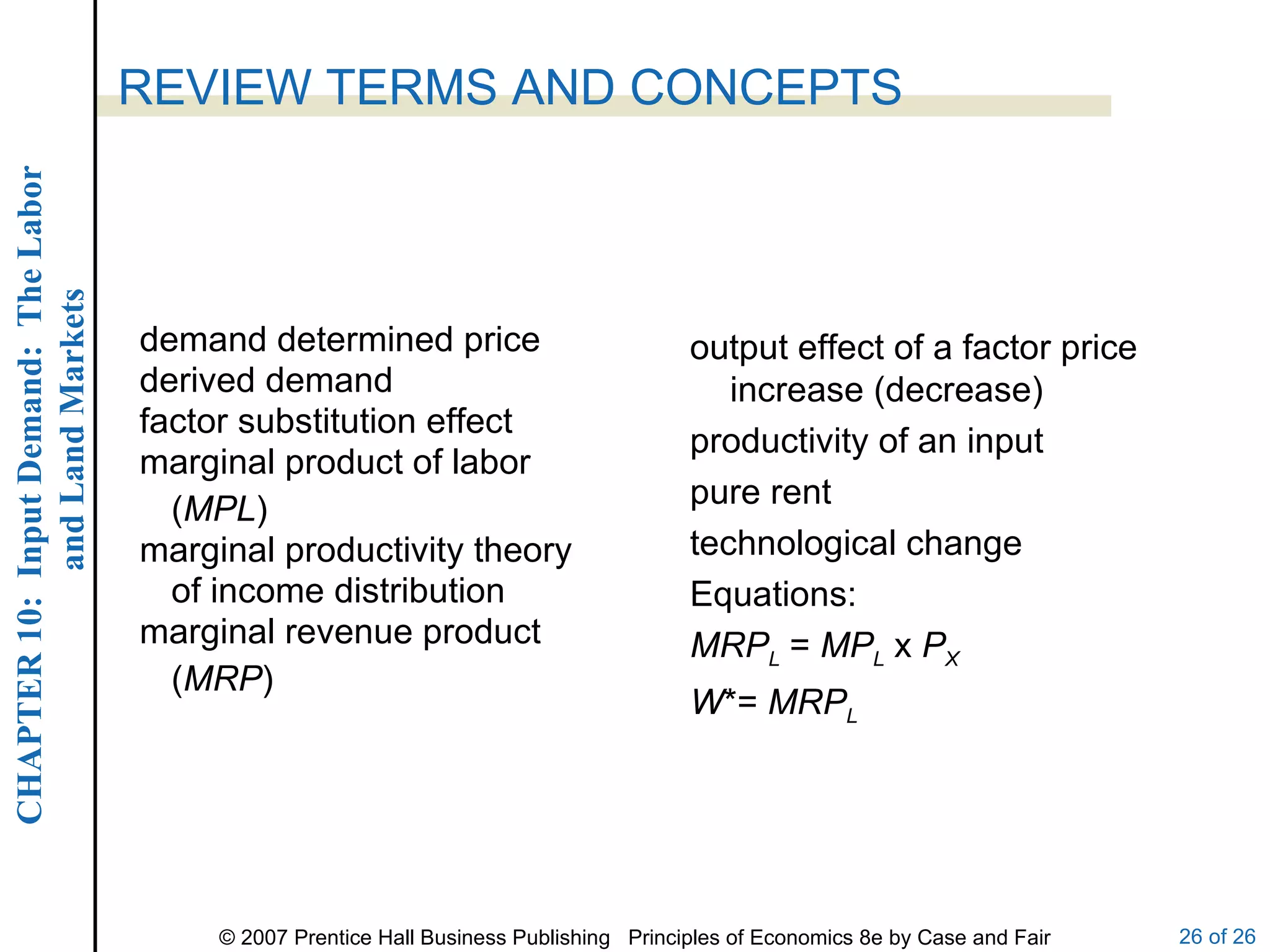 demand determined price derived demand factor substitution effect marginal product of labor ( MPL ) marginal productivity theory of income distribution marginal revenue product ( MRP ) REVIEW TERMS AND CONCEPTS output effect of a factor price increase (decrease) productivity of an input pure rent technological change Equations: MRP L  =  MP L  x  P X W *=  MRP L 