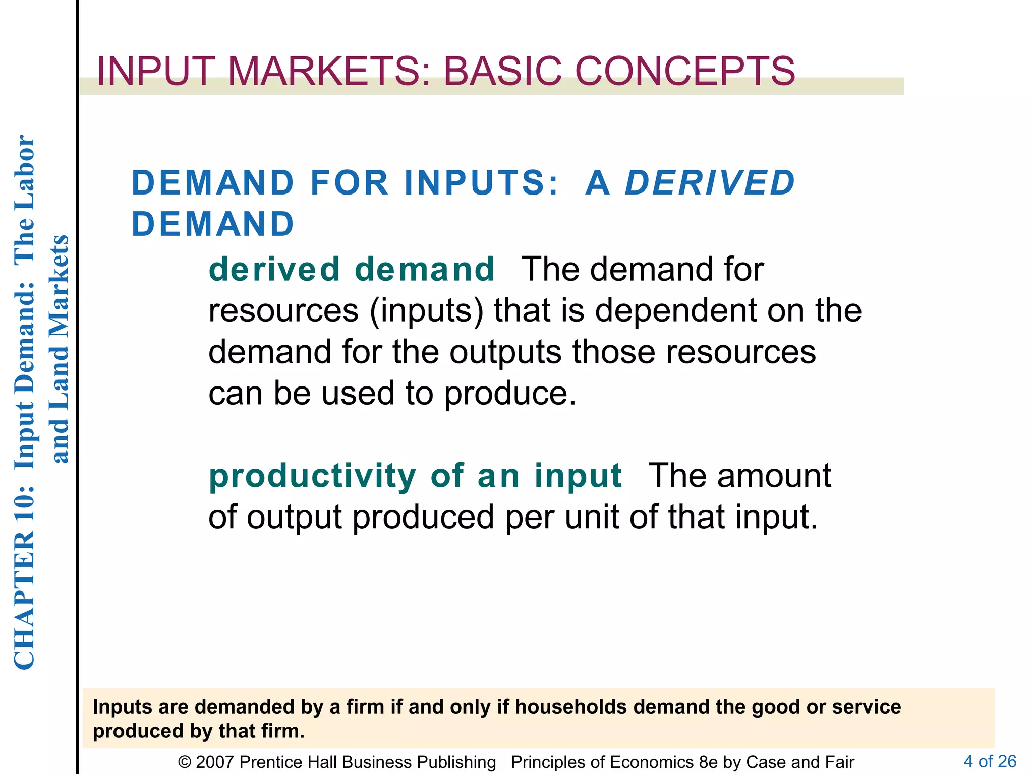 INPUT MARKETS: BASIC CONCEPTS DEMAND FOR INPUTS:  A  DERIVED  DEMAND derived demand  The demand for resources (inputs) that is dependent on the demand for the outputs those resources can be used to produce. productivity of an input  The amount of output produced per unit of that input. Inputs are demanded by a firm if and only if households demand the good or service produced by that firm. 