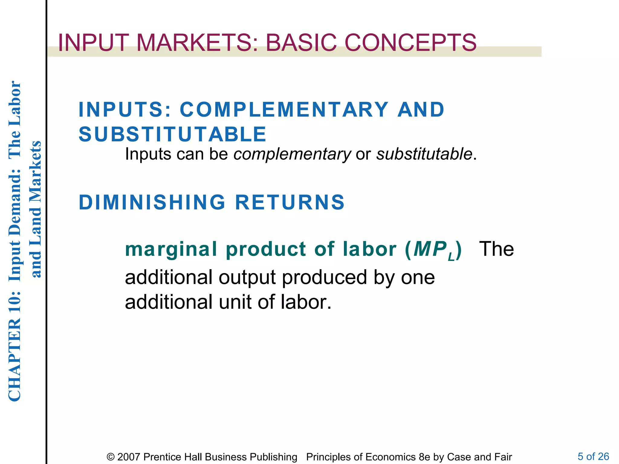 INPUT MARKETS: BASIC CONCEPTS INPUTS: COMPLEMENTARY AND SUBSTITUTABLE Inputs can be  complementary  or  substitutable . DIMINISHING RETURNS marginal product of labor ( MP L )  The additional output produced by one additional unit of labor. 