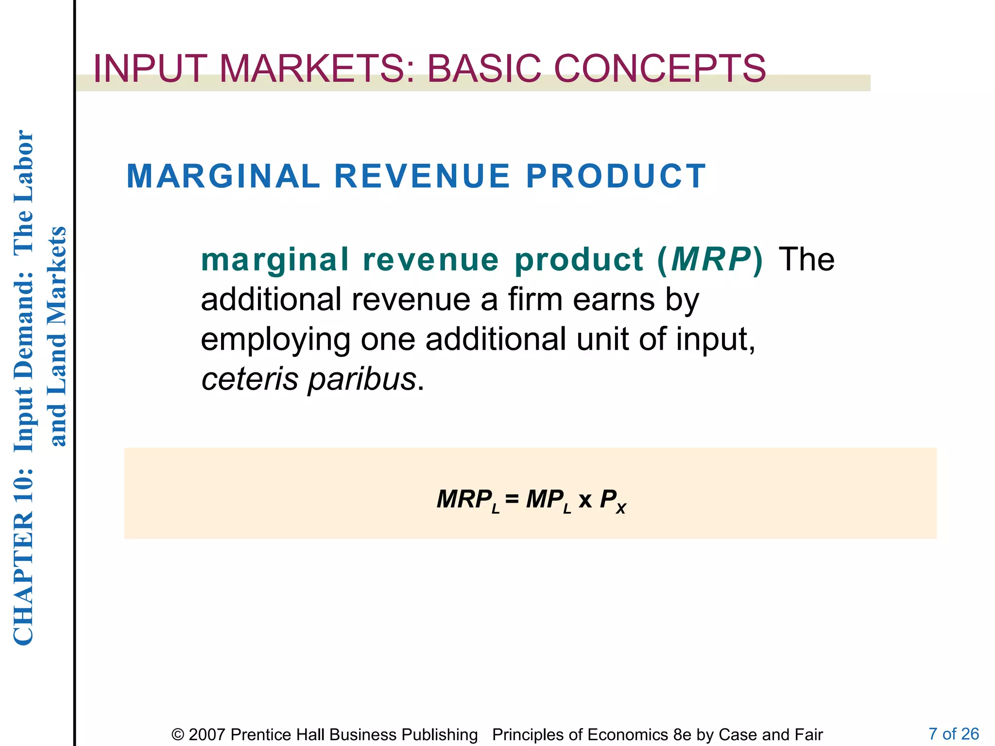INPUT MARKETS: BASIC CONCEPTS MARGINAL REVENUE PRODUCT marginal revenue product ( MRP )  The additional revenue a firm earns by employing one additional unit of input,  ceteris paribus . MRP L  = MP L   x  P X 