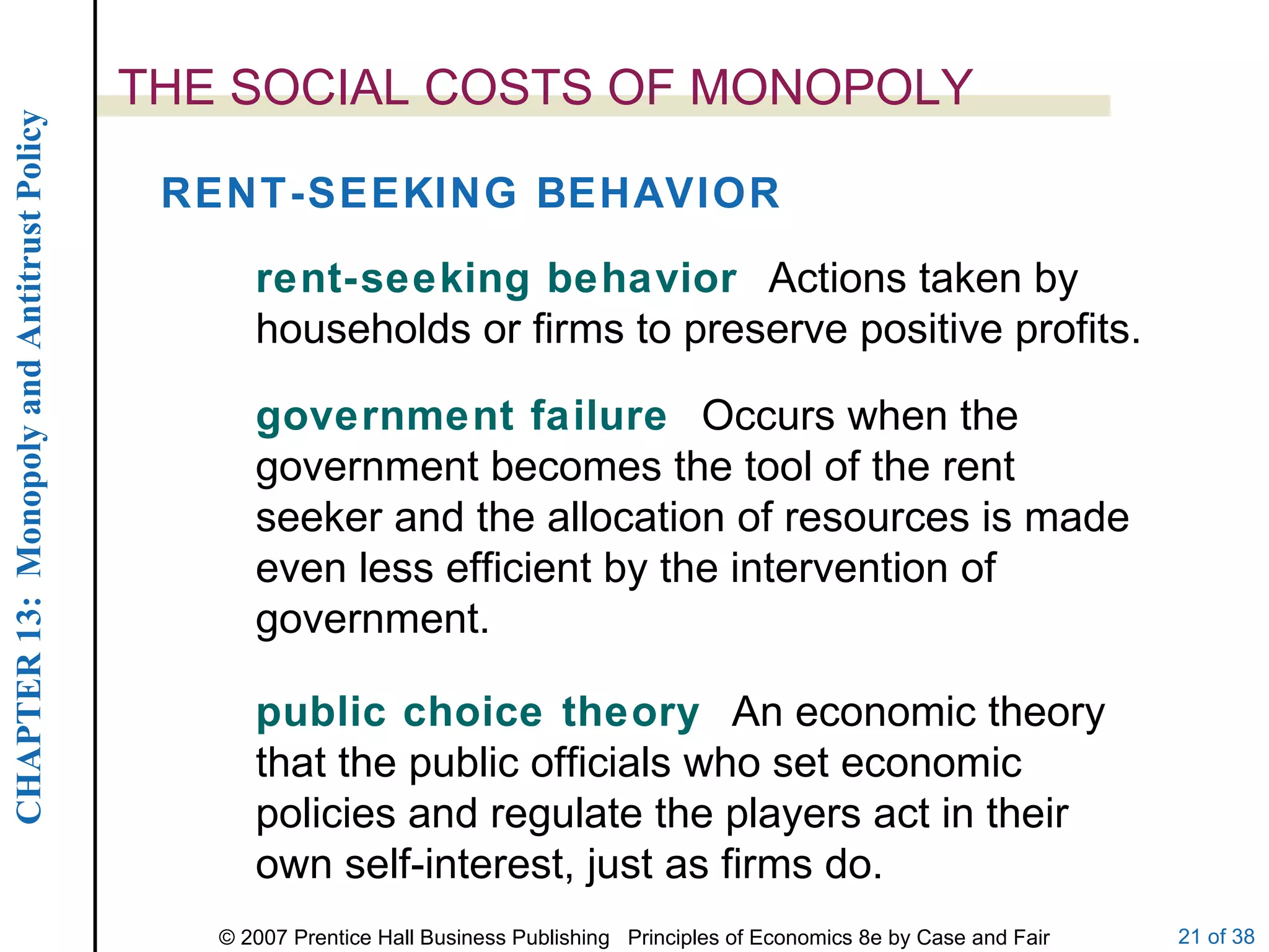 THE SOCIAL COSTS OF MONOPOLY RENT-SEEKING BEHAVIOR rent-seeking behavior  Actions taken by households or firms to preserve positive profits. government failure  Occurs when the government becomes the tool of the rent seeker and the allocation of resources is made even less efficient by the intervention of government. public choice theory  An economic theory that the public officials who set economic policies and regulate the players act in their own self-interest, just as firms do. 