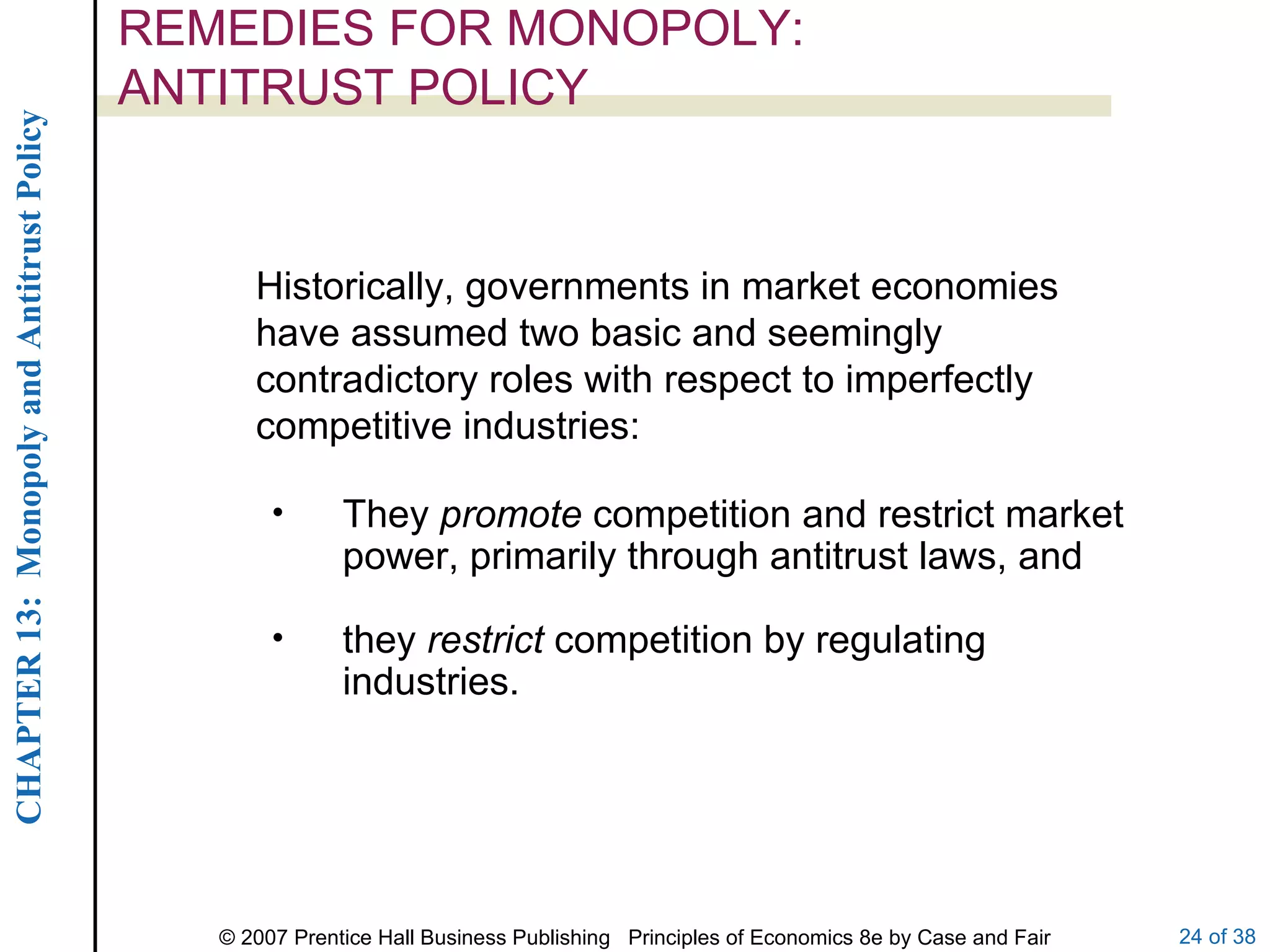 REMEDIES FOR MONOPOLY:  ANTITRUST POLICY Historically, governments in market economies have assumed two basic and seemingly contradictory roles with respect to imperfectly competitive industries: They  promote  competition and restrict market power, primarily through antitrust laws, and they  restrict  competition by regulating industries. 