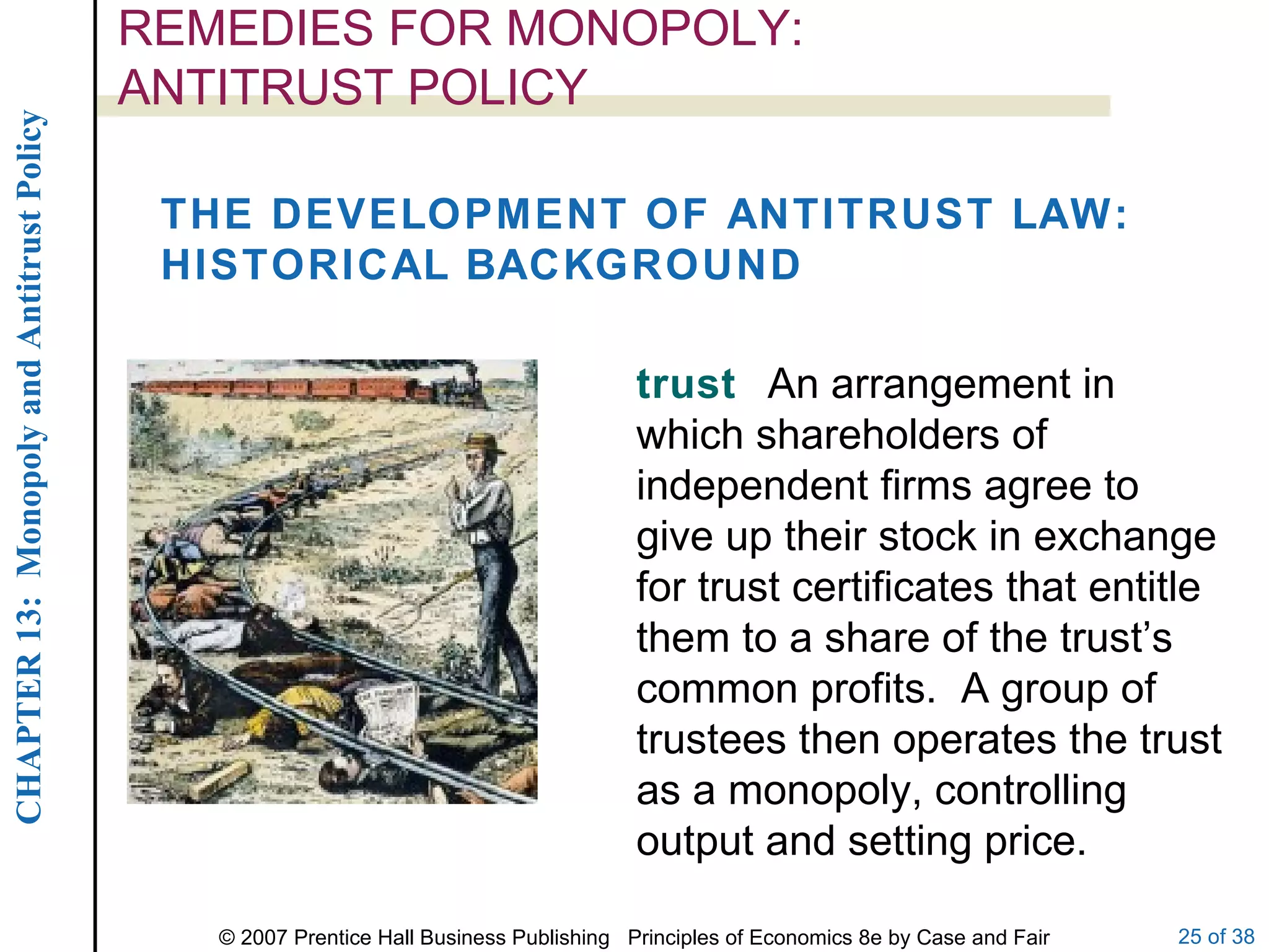REMEDIES FOR MONOPOLY:  ANTITRUST POLICY THE DEVELOPMENT OF ANTITRUST LAW: HISTORICAL BACKGROUND trust  An arrangement in which shareholders of independent firms agree to give up their stock in exchange for trust certificates that entitle them to a share of the trust’s common profits.  A group of trustees then operates the trust as a monopoly, controlling output and setting price. 