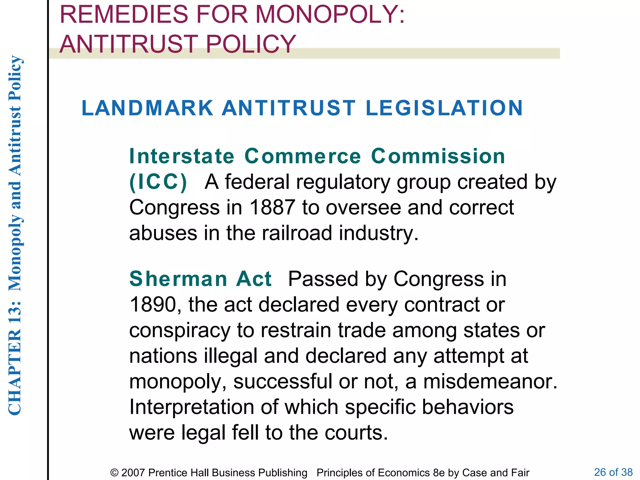 REMEDIES FOR MONOPOLY:  ANTITRUST POLICY LANDMARK ANTITRUST LEGISLATION Interstate Commerce Commission (ICC)  A federal regulatory group created by Congress in 1887 to oversee and correct abuses in the railroad industry. Sherman Act  Passed by Congress in 1890, the act declared every contract or conspiracy to restrain trade among states or nations illegal and declared any attempt at monopoly, successful or not, a misdemeanor.  Interpretation of which specific behaviors were legal fell to the courts. 