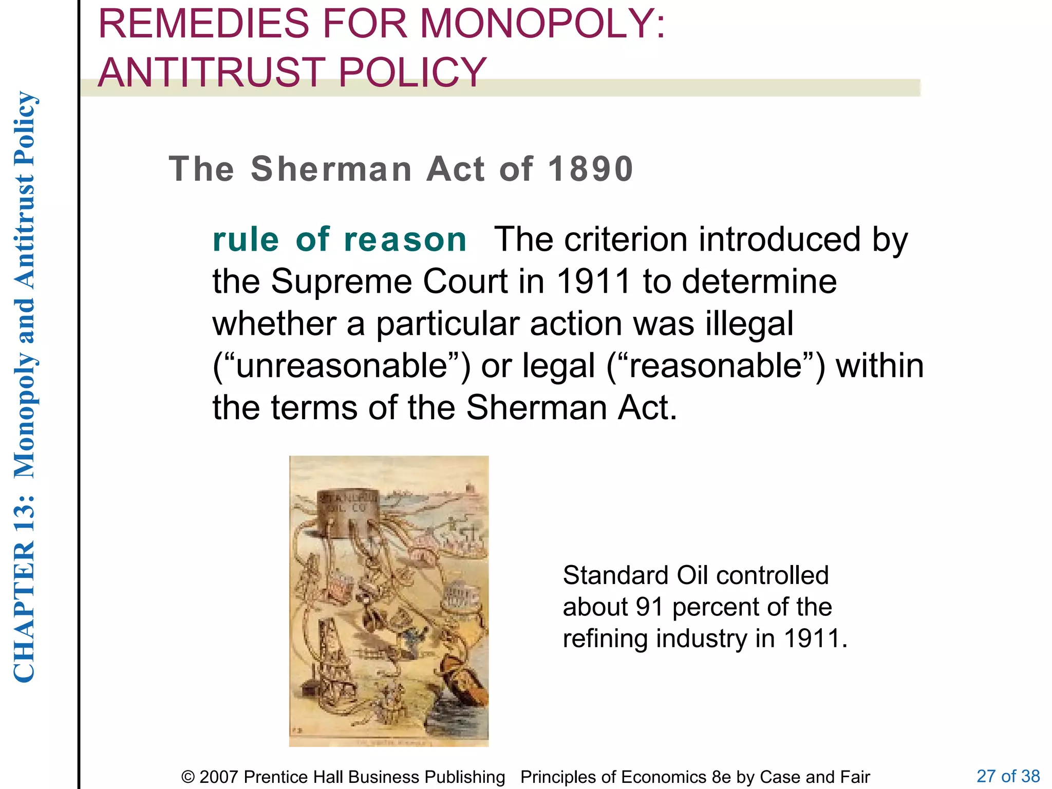 REMEDIES FOR MONOPOLY:  ANTITRUST POLICY The Sherman Act of 1890 rule of reason  The criterion introduced by the Supreme Court in 1911 to determine whether a particular action was illegal (“unreasonable”) or legal (“reasonable”) within the terms of the Sherman Act. Standard Oil controlled about 91 percent of the refining industry in 1911. 
