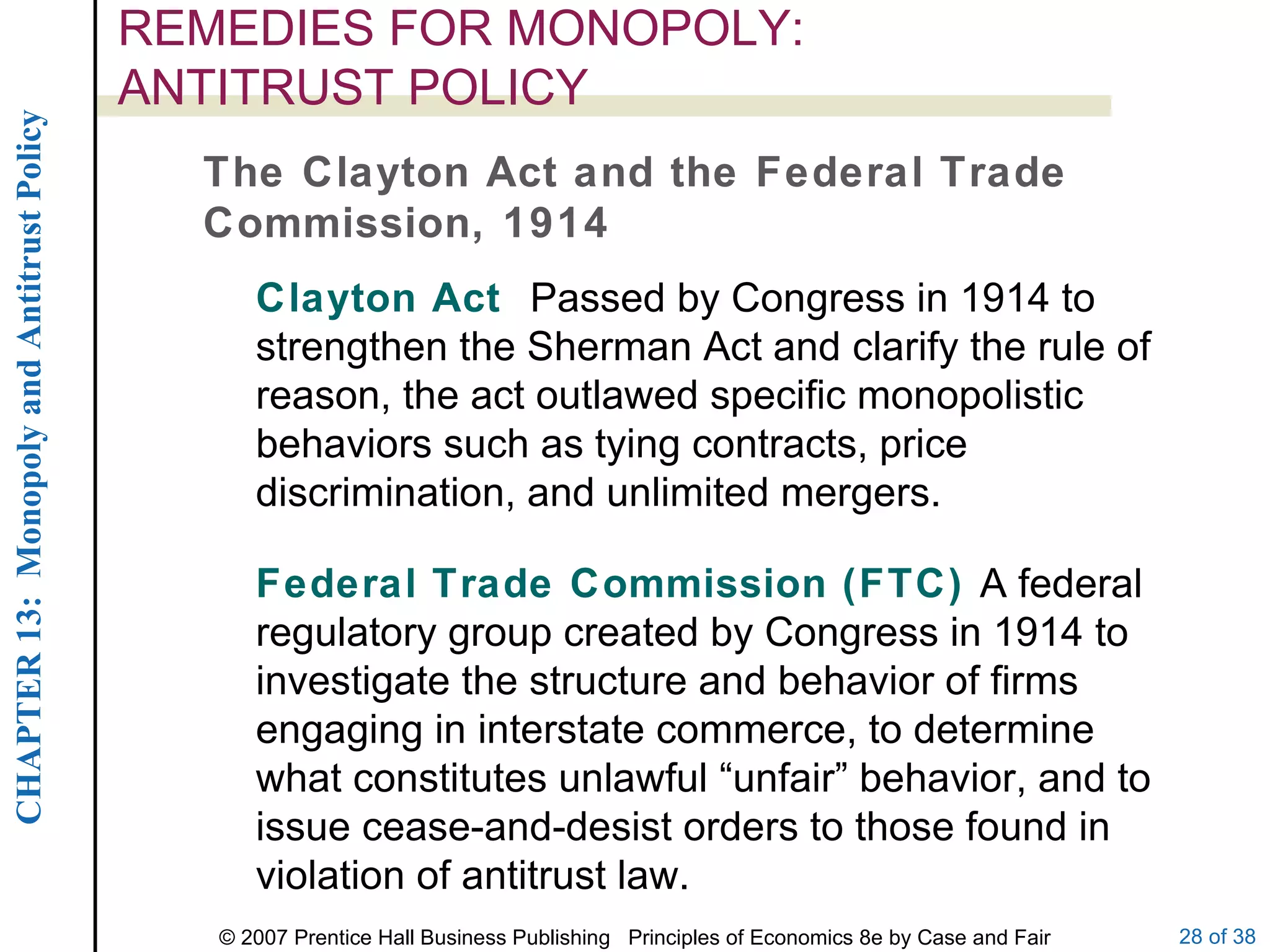 REMEDIES FOR MONOPOLY:  ANTITRUST POLICY The Clayton Act and the Federal Trade Commission, 1914 Clayton Act  Passed by Congress in 1914 to strengthen the Sherman Act and clarify the rule of reason, the act outlawed specific monopolistic behaviors such as tying contracts, price discrimination, and unlimited mergers. Federal Trade Commission (FTC)  A federal regulatory group created by Congress in 1914 to investigate the structure and behavior of firms engaging in interstate commerce, to determine what constitutes unlawful “unfair” behavior, and to issue cease-and-desist orders to those found in violation of antitrust law. 