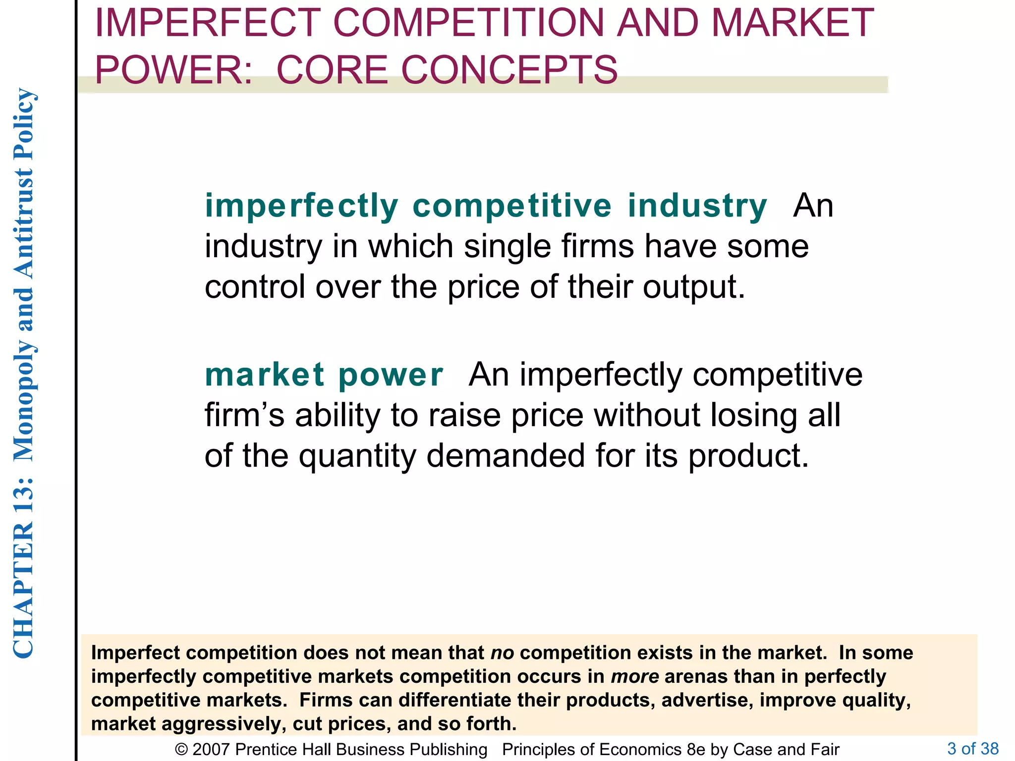 IMPERFECT COMPETITION AND MARKET POWER:  CORE CONCEPTS imperfectly competitive industry  An industry in which single firms have some control over the price of their output. market power  An imperfectly competitive firm’s ability to raise price without losing all of the quantity demanded for its product. Imperfect competition does not mean that  no  competition exists in the market.  In some imperfectly competitive markets competition occurs in  more  arenas than in perfectly competitive markets.  Firms can differentiate their products, advertise, improve quality, market aggressively, cut prices, and so forth. 