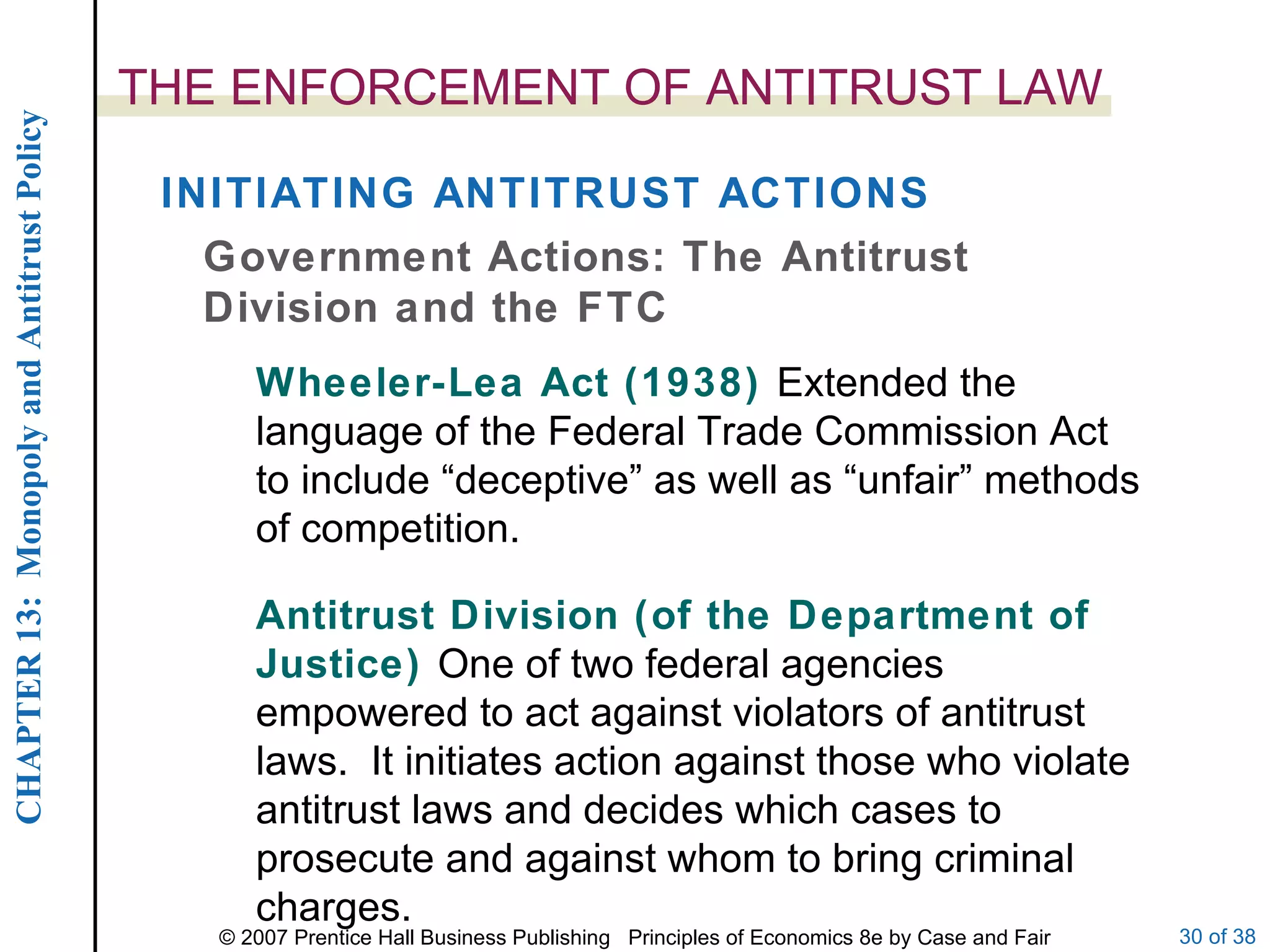 THE ENFORCEMENT OF ANTITRUST LAW Government Actions: The Antitrust Division and the FTC Wheeler-Lea Act (1938)  Extended the language of the Federal Trade Commission Act to include “deceptive” as well as “unfair” methods of competition. INITIATING ANTITRUST ACTIONS Antitrust Division (of the Department of Justice)  One of two federal agencies empowered to act against violators of antitrust laws.  It initiates action against those who violate antitrust laws and decides which cases to prosecute and against whom to bring criminal charges. 