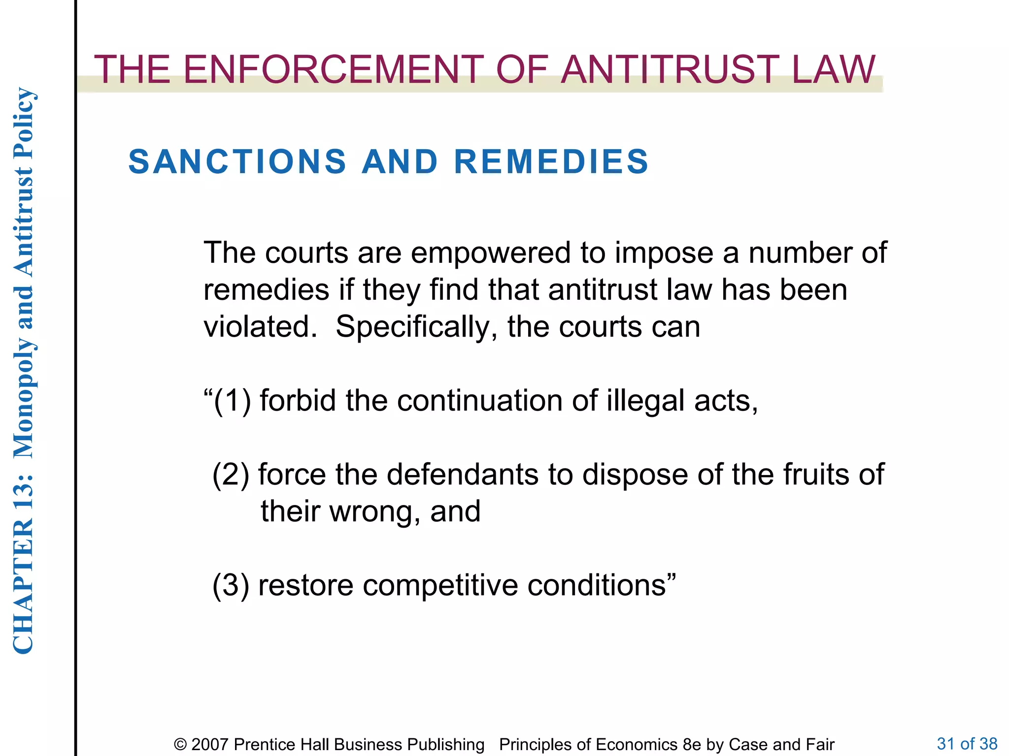 THE ENFORCEMENT OF ANTITRUST LAW SANCTIONS AND REMEDIES The courts are empowered to impose a number of remedies if they find that antitrust law has been violated.  Specifically, the courts can  “ (1) forbid the continuation of illegal acts, (2) force the defendants to dispose of the fruits of their wrong, and (3) restore competitive conditions” 