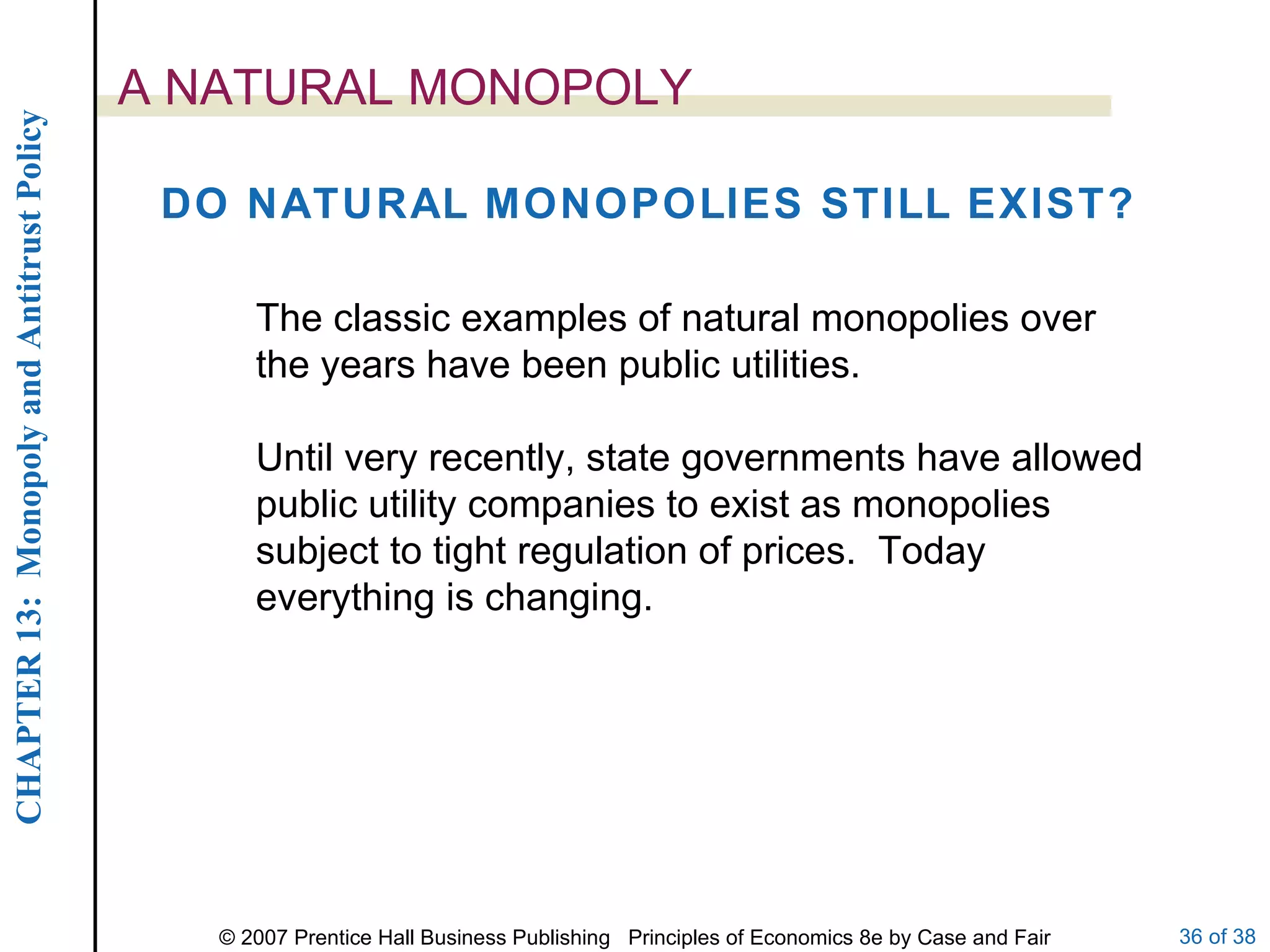 A NATURAL MONOPOLY DO NATURAL MONOPOLIES STILL EXIST? The classic examples of natural monopolies over the years have been public utilities. Until very recently, state governments have allowed public utility companies to exist as monopolies subject to tight regulation of prices.  Today everything is changing. 