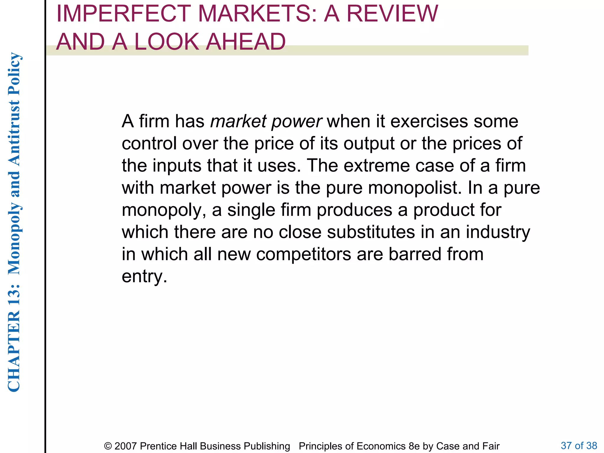 IMPERFECT MARKETS: A REVIEW AND A LOOK AHEAD A firm has  market power  when it exercises some control over the price of its output or the prices of the inputs that it uses. The extreme case of a firm with market power is the pure monopolist. In a pure monopoly, a single firm produces a product for which there are no close substitutes in an industry in which all new competitors are barred from entry. 