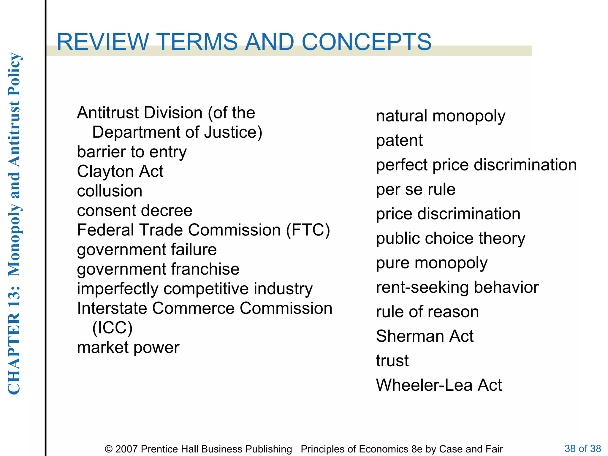 Antitrust Division (of the Department of Justice) barrier to entry Clayton Act collusion consent decree Federal Trade Commission (FTC) government failure government franchise imperfectly competitive industry Interstate Commerce Commission (ICC) market power REVIEW TERMS AND CONCEPTS natural monopoly patent perfect price discrimination per se rule price discrimination public choice theory pure monopoly rent-seeking behavior rule of reason Sherman Act trust Wheeler-Lea Act 