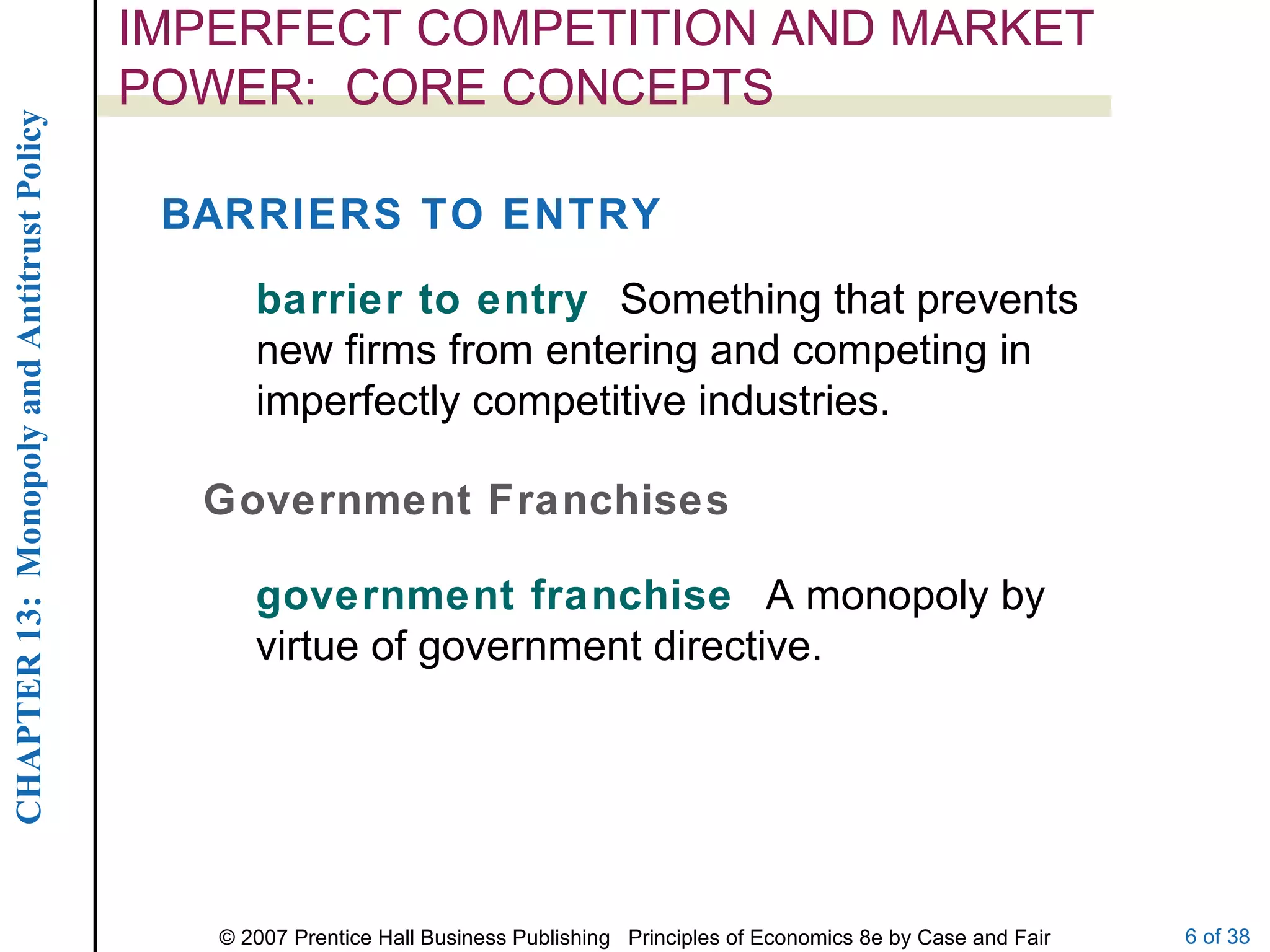 IMPERFECT COMPETITION AND MARKET POWER:  CORE CONCEPTS barrier to entry  Something that prevents new firms from entering and competing in imperfectly competitive industries. BARRIERS TO ENTRY Government Franchises government franchise  A monopoly by virtue of government directive. 