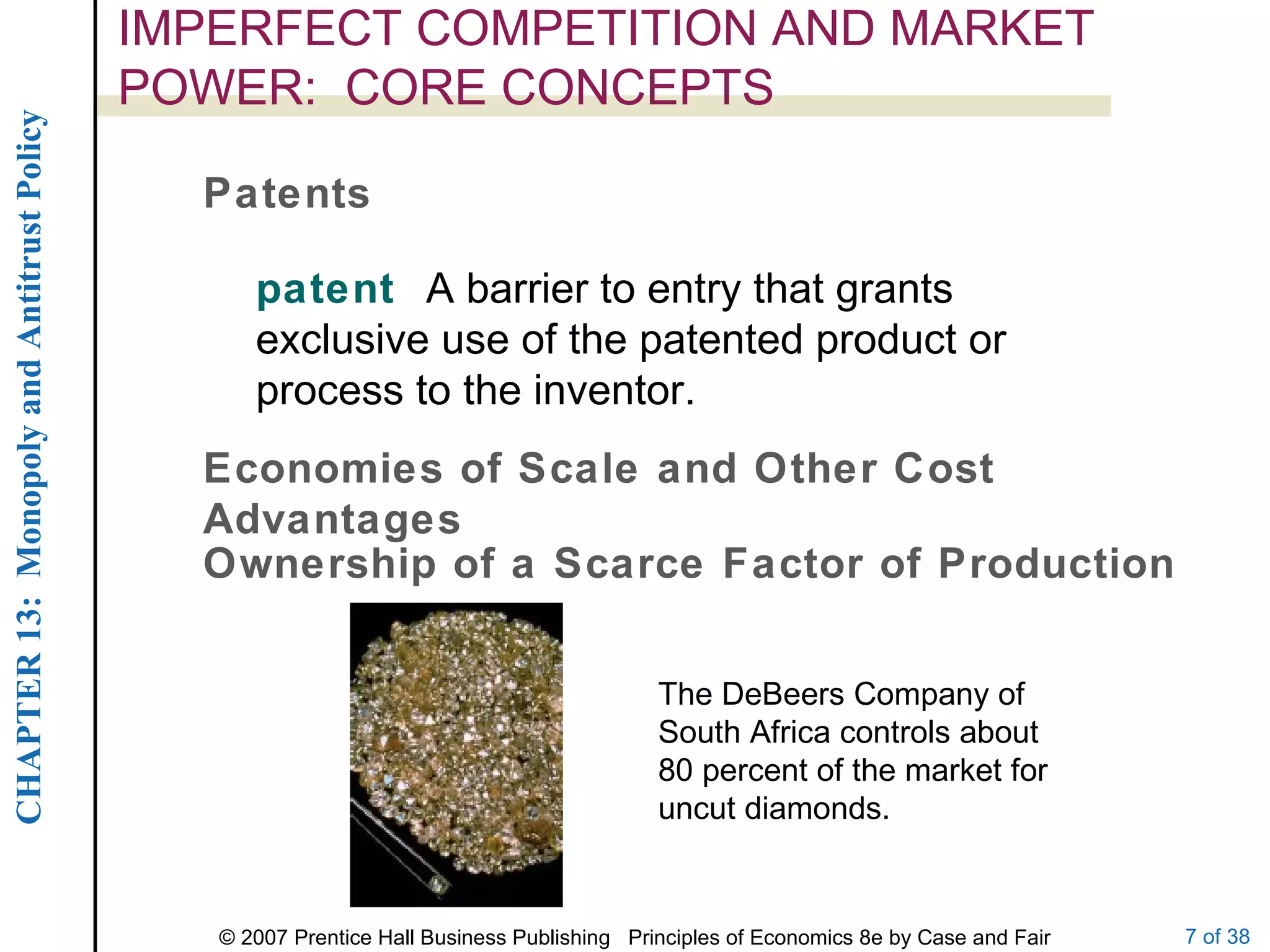 IMPERFECT COMPETITION AND MARKET POWER:  CORE CONCEPTS Patents patent  A barrier to entry that grants exclusive use of the patented product or process to the inventor. Economies of Scale and Other Cost Advantages Ownership of a Scarce Factor of Production The DeBeers Company of South Africa controls about 80 percent of the market for uncut diamonds. 