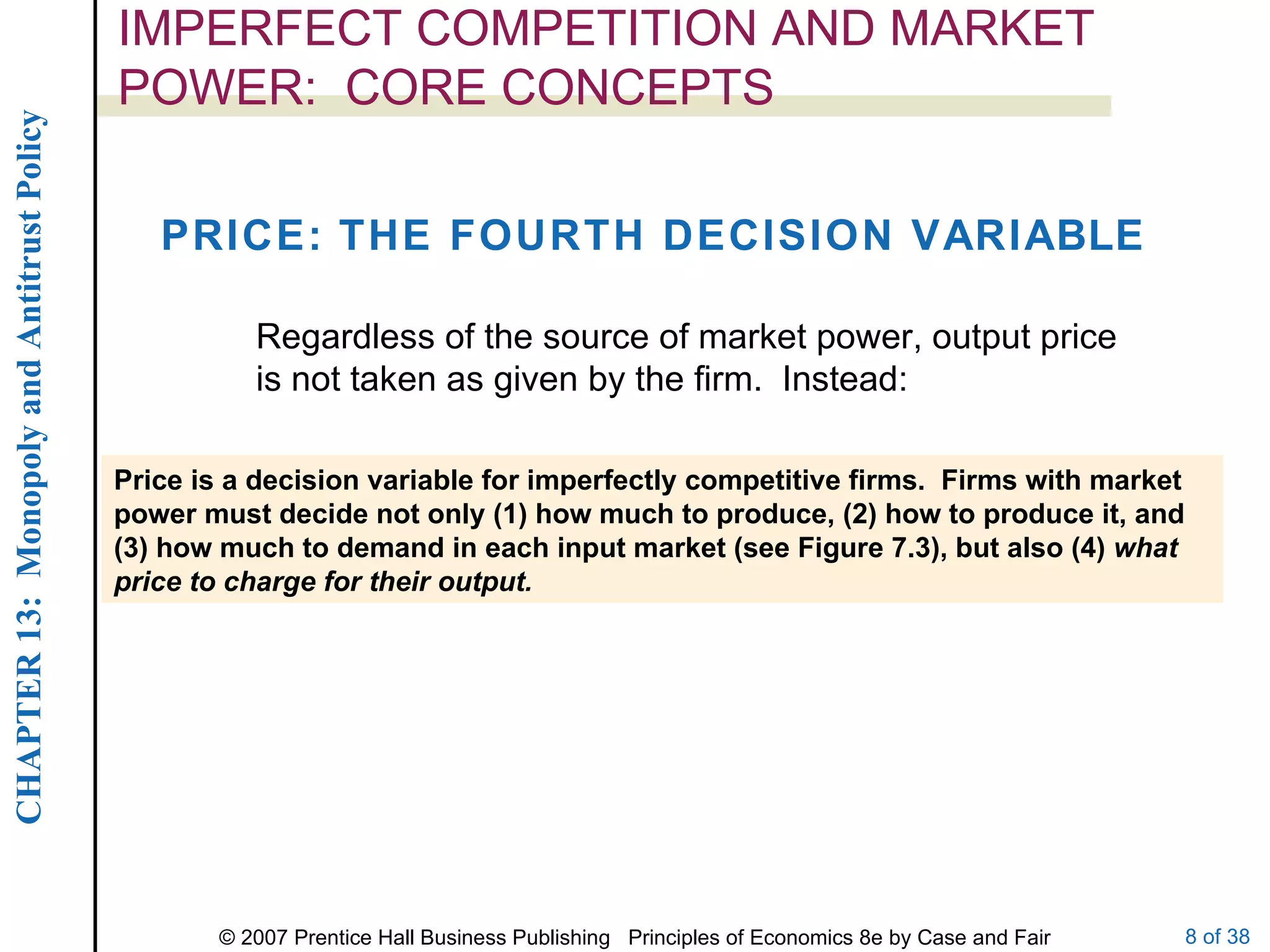 IMPERFECT COMPETITION AND MARKET POWER:  CORE CONCEPTS PRICE: THE FOURTH DECISION VARIABLE Price is a decision variable for imperfectly competitive firms.  Firms with market power must decide not only (1) how much to produce, (2) how to produce it, and (3) how much to demand in each input market (see Figure 7.3), but also (4)  what price to charge for their output. Regardless of the source of market power, output price is not taken as given by the firm.  Instead: 