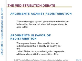 THE REDISTRIBUTION DEBATE ARGUMENTS AGAINST REDISTRIBUTION Those who argue against government redistribution believe that the market, when left to operate on its own, is fair. ARGUMENTS IN FAVOR OF REDISTRIBUTION The argument most often used in favor of redistribution is that a society as wealthy as the United States has a moral obligation to provide all its members with the necessities of life. 