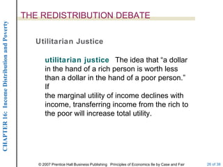 THE REDISTRIBUTION DEBATE Utilitarian Justice utilitarian justice  The idea that “a dollar in the hand of a rich person is worth less than a dollar in the hand of a poor person.”  If the marginal utility of income declines with income, transferring income from the rich to the poor will increase total utility. 
