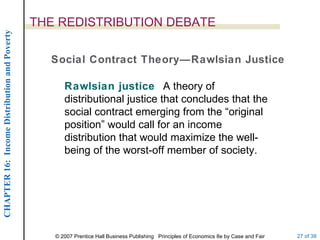 THE REDISTRIBUTION DEBATE Social Contract Theory—Rawlsian Justice Rawlsian justice  A theory of distributional justice that concludes that the social contract emerging from the “original position” would call for an income distribution that would maximize the well-being of the worst-off member of society. 