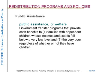 REDISTRIBUTION PROGRAMS AND POLICIES Public Assistance public assistance,  or  welfare   Government transfer programs that provide cash benefits to (1) families with dependent children whose incomes and assets fall below a very low level and (2) the very poor regardless of whether or not they have children. 