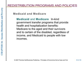 REDISTRIBUTION PROGRAMS AND POLICIES Medicaid and Medicare Medicaid  and  Medicare  In-kind government transfer programs that provide health and hospitalization benefits:  Medicare to the aged and their survivors and to certain of the disabled, regardless of income, and Medicaid to people with low incomes. 