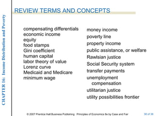 compensating differentials economic income equity food stamps Gini coefficient human capital labor theory of value Lorenz curve Medicaid and Medicare minimum wage REVIEW TERMS AND CONCEPTS money income poverty line property income public assistance, or welfare Rawlsian justice Social Security system transfer payments unemployment compensation utilitarian justice utility possibilities frontier 