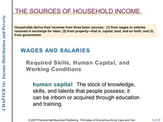 THE SOURCES OF HOUSEHOLD INCOME human capital  The stock of knowledge, skills, and talents that people possess; it can be inborn or acquired through education and training. Households derive their incomes from three basic sources:  (1) from wages or salaries received in exchange for labor; (2) from property—that is, capital, land, and so forth; and (3) from government. WAGES AND SALARIES Required Skills, Human Capital, and Working Conditions 