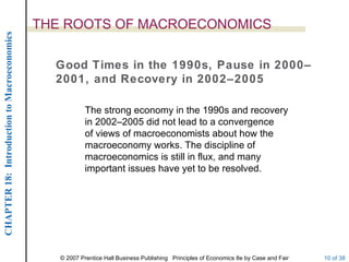 THE ROOTS OF MACROECONOMICS
CHAPTER 18: Introduction to Macroeconomics




                                               Good Times in the 1990s, Pause in 2000–
                                               2001, and Recovery in 2002–2005

                                                         The strong economy in the 1990s and recovery
                                                         in 2002–2005 did not lead to a convergence
                                                         of views of macroeconomists about how the
                                                         macroeconomy works. The discipline of
                                                         macroeconomics is still in flux, and many
                                                         important issues have yet to be resolved.




                                                © 2007 Prentice Hall Business Publishing Principles of Economics 8e by Case and Fair   10 of 38
 