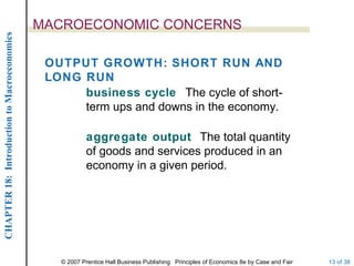 MACROECONOMIC CONCERNS
CHAPTER 18: Introduction to Macroeconomics




                                              OUTPUT GROWTH: SHORT RUN AND
                                              LONG RUN
                                                   business cycle The cycle of short-
                                                   term ups and downs in the economy.

                                                         aggregate output The total quantity
                                                         of goods and services produced in an
                                                         economy in a given period.




                                                © 2007 Prentice Hall Business Publishing Principles of Economics 8e by Case and Fair   13 of 38
 