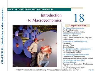 CHAPTER 18: Introduction to Macroeconomics

                                             PART II CONCEPTS AND PROBLEMS IN
                                                MACROECONOMICS
                                                                        Introduction
                                                                 to Macroeconomics                                            18
                                                                                                                        Chapter Outline
                                                                                                                 The Roots of Macroeconomics
                                                                                                                 The Great Depression
                                                                                                                 Recent Macroeconomic History
                                                                                                                 Macroeconomic Concerns
                                                                                                                 Inflation and Deflation
                                                                                                                 Output Growth: Short Run and Long Run
                                                                                                                 Unemployment
                                                                                                                 Government In the Macroeconomy
                                                                                                                 Fiscal Policy
                                                                                                                 Monetary Policy
                                                                                                                 Growth Policies
                                                                                                                 The Components of the Macroeconomy
                                                                                                                 The Circular Flow Diagram
                                                                                                                 The Three Market Arenas
                                                                                                                 The Methodology of Macroeconomics
                                                                                                                 Connections to Microeconomics
                                                                                                                 Aggregate Demand and Aggregate Supply
                                                                                                                 The U.S. Economy Since 1900:
                                                                                                                 Trends and Cycles
                                                                                                                 Expansion and Contraction: The Business
                                                                                                                    Cycle
                                                                                                                 The U.S. Economy Since 1970
                                                  © 2007 Prentice Hall Business Publishing Principles of Economics 8e by Case and Fair             2 of 38
 