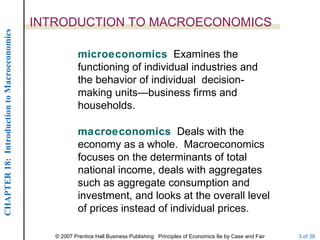 INTRODUCTION TO MACROECONOMICS
CHAPTER 18: Introduction to Macroeconomics




                                                         microeconomics Examines the
                                                         functioning of individual industries and
                                                         the behavior of individual decision-
                                                         making units—business firms and
                                                         households.

                                                         macroeconomics Deals with the
                                                         economy as a whole. Macroeconomics
                                                         focuses on the determinants of total
                                                         national income, deals with aggregates
                                                         such as aggregate consumption and
                                                         investment, and looks at the overall level
                                                         of prices instead of individual prices.

                                                © 2007 Prentice Hall Business Publishing Principles of Economics 8e by Case and Fair   3 of 38
 