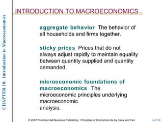 INTRODUCTION TO MACROECONOMICS
CHAPTER 18: Introduction to Macroeconomics




                                                         aggregate behavior The behavior of
                                                         all households and firms together.

                                                         sticky prices Prices that do not
                                                         always adjust rapidly to maintain equality
                                                         between quantity supplied and quantity
                                                         demanded.

                                                         microeconomic foundations of
                                                         macroeconomics The
                                                         microeconomic principles underlying
                                                         macroeconomic
                                                         analysis.

                                                © 2007 Prentice Hall Business Publishing Principles of Economics 8e by Case and Fair   4 of 38
 