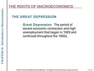 THE ROOTS OF MACROECONOMICS
CHAPTER 18: Introduction to Macroeconomics




                                              THE GREAT DEPRESSION

                                                         Great Depression The period of
                                                         severe economic contraction and high
                                                         unemployment that began in 1929 and
                                                         continued throughout the 1930s.




                                                © 2007 Prentice Hall Business Publishing Principles of Economics 8e by Case and Fair   5 of 38
 