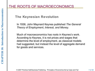 THE ROOTS OF MACROECONOMICS
CHAPTER 18: Introduction to Macroeconomics




                                               The Keynesian Revolution

                                                In 1936, John Maynard Keynes published The General
                                                Theory of Employment, Interest, and Money.

                                                Much of macroeconomics has roots in Keynes’s work.
                                                According to Keynes, it is not prices and wages that
                                                determine the level of employment, as classical models
                                                had suggested, but instead the level of aggregate demand
                                                for goods and services.




                                                © 2007 Prentice Hall Business Publishing Principles of Economics 8e by Case and Fair   7 of 38
 