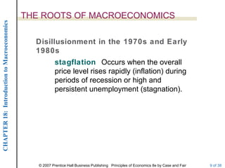 THE ROOTS OF MACROECONOMICS
CHAPTER 18: Introduction to Macroeconomics




                                               Disillusionment in the 1970s and Early
                                               1980s
                                                         stagflation Occurs when the overall
                                                         price level rises rapidly (inflation) during
                                                         periods of recession or high and
                                                         persistent unemployment (stagnation).




                                                © 2007 Prentice Hall Business Publishing Principles of Economics 8e by Case and Fair   9 of 38
 