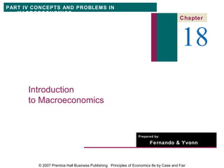 PART IV CONCEPTS AND PROBLEMS IN
   MACROECONOMICS
                                                                                         Chapter



                                                                                          18
      Introduction
      to Macroeconomics


                                                                  Prepared by:

                                                                        Fernando & Yvonn
                                                                        Quijano


         © 2007 Prentice Hall Business Publishing Principles of Economics 8e by Case and Fair
 
