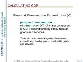 CALCULATING GDP
CHAPTER 19: Measuring National Output




                                          Personal Consumption Expenditures (C)
             and National Income




                                                    personal consumption
                                                    expenditures (C) A major component
                                                    of GDP: expenditures by consumers on
                                                    goods and services.

                                                    There are three main categories of consumer
                                                    expenditures: durable goods, nondurable goods,
                                                    and services.




                                           © 2007 Prentice Hall Business Publishing Principles of Economics 8e by Case and Fair   13 of 36
 