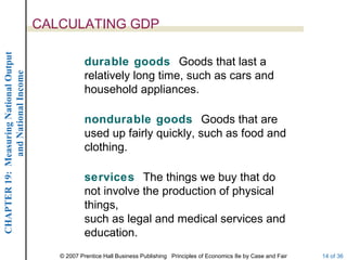 CALCULATING GDP
CHAPTER 19: Measuring National Output




                                                    durable goods Goods that last a
             and National Income




                                                    relatively long time, such as cars and
                                                    household appliances.

                                                    nondurable goods Goods that are
                                                    used up fairly quickly, such as food and
                                                    clothing.

                                                    services The things we buy that do
                                                    not involve the production of physical
                                                    things,
                                                    such as legal and medical services and
                                                    education.
                                           © 2007 Prentice Hall Business Publishing Principles of Economics 8e by Case and Fair   14 of 36
 