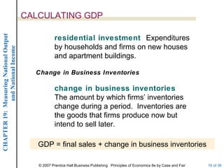 CALCULATING GDP
CHAPTER 19: Measuring National Output




                                                    residential investment Expenditures
                                                    by households and firms on new houses
             and National Income




                                                    and apartment buildings.

                                          Change in Business Inventories

                                                    change in business inventories
                                                    The amount by which firms’ inventories
                                                    change during a period. Inventories are
                                                    the goods that firms produce now but
                                                    intend to sell later.

                                           GDP = final sales + change in business inventories

                                           © 2007 Prentice Hall Business Publishing Principles of Economics 8e by Case and Fair   16 of 36
 