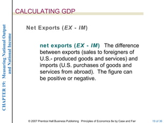 CALCULATING GDP
CHAPTER 19: Measuring National Output




                                          Net Exports (EX - IM)
             and National Income




                                                    net exports (EX - IM) The difference
                                                    between exports (sales to foreigners of
                                                    U.S.- produced goods and services) and
                                                    imports (U.S. purchases of goods and
                                                    services from abroad). The figure can
                                                    be positive or negative.




                                           © 2007 Prentice Hall Business Publishing Principles of Economics 8e by Case and Fair   19 of 36
 