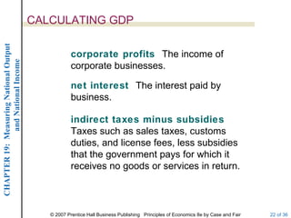 CALCULATING GDP
CHAPTER 19: Measuring National Output




                                                    corporate profits The income of
             and National Income




                                                    corporate businesses.

                                                    net interest The interest paid by
                                                    business.

                                                    indirect taxes minus subsidies
                                                    Taxes such as sales taxes, customs
                                                    duties, and license fees, less subsidies
                                                    that the government pays for which it
                                                    receives no goods or services in return.



                                           © 2007 Prentice Hall Business Publishing Principles of Economics 8e by Case and Fair   22 of 36
 