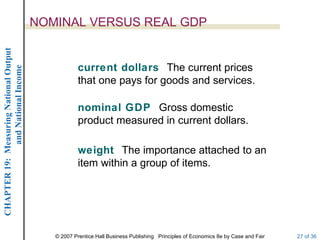NOMINAL VERSUS REAL GDP
CHAPTER 19: Measuring National Output




                                                    current dollars The current prices
             and National Income




                                                    that one pays for goods and services.

                                                    nominal GDP Gross domestic
                                                    product measured in current dollars.

                                                    weight The importance attached to an
                                                    item within a group of items.




                                           © 2007 Prentice Hall Business Publishing Principles of Economics 8e by Case and Fair   27 of 36
 