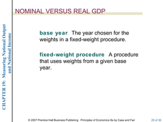 NOMINAL VERSUS REAL GDP
CHAPTER 19: Measuring National Output




                                                    base year The year chosen for the
             and National Income




                                                    weights in a fixed-weight procedure.

                                                    fixed-weight procedure A procedure
                                                    that uses weights from a given base
                                                    year.




                                           © 2007 Prentice Hall Business Publishing Principles of Economics 8e by Case and Fair   29 of 36
 